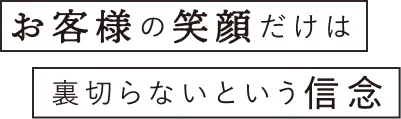 お客様の笑顔だけは裏切らないという信念